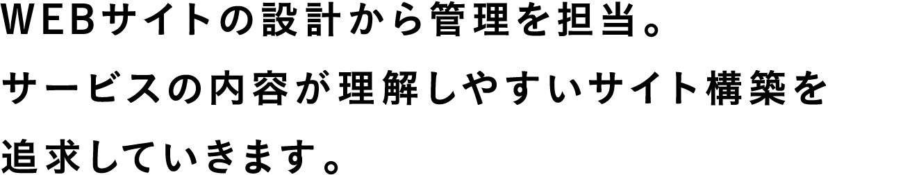 WEBサイトの設計から管理を担当。サービスの内容が理解しやすいサイト構築を追求していきます。