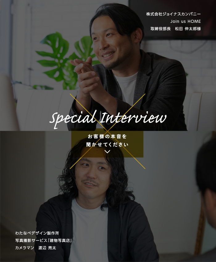 Special Interview［お客様の本音を聞かせてください］株式会社ジョイナスカンパニー　Join us HOME　取締役部長　松田 伸太郎様 × 株式会社デザインと写真　写真撮影サービス「建物写真店」カメラマン　渡辺 亮太