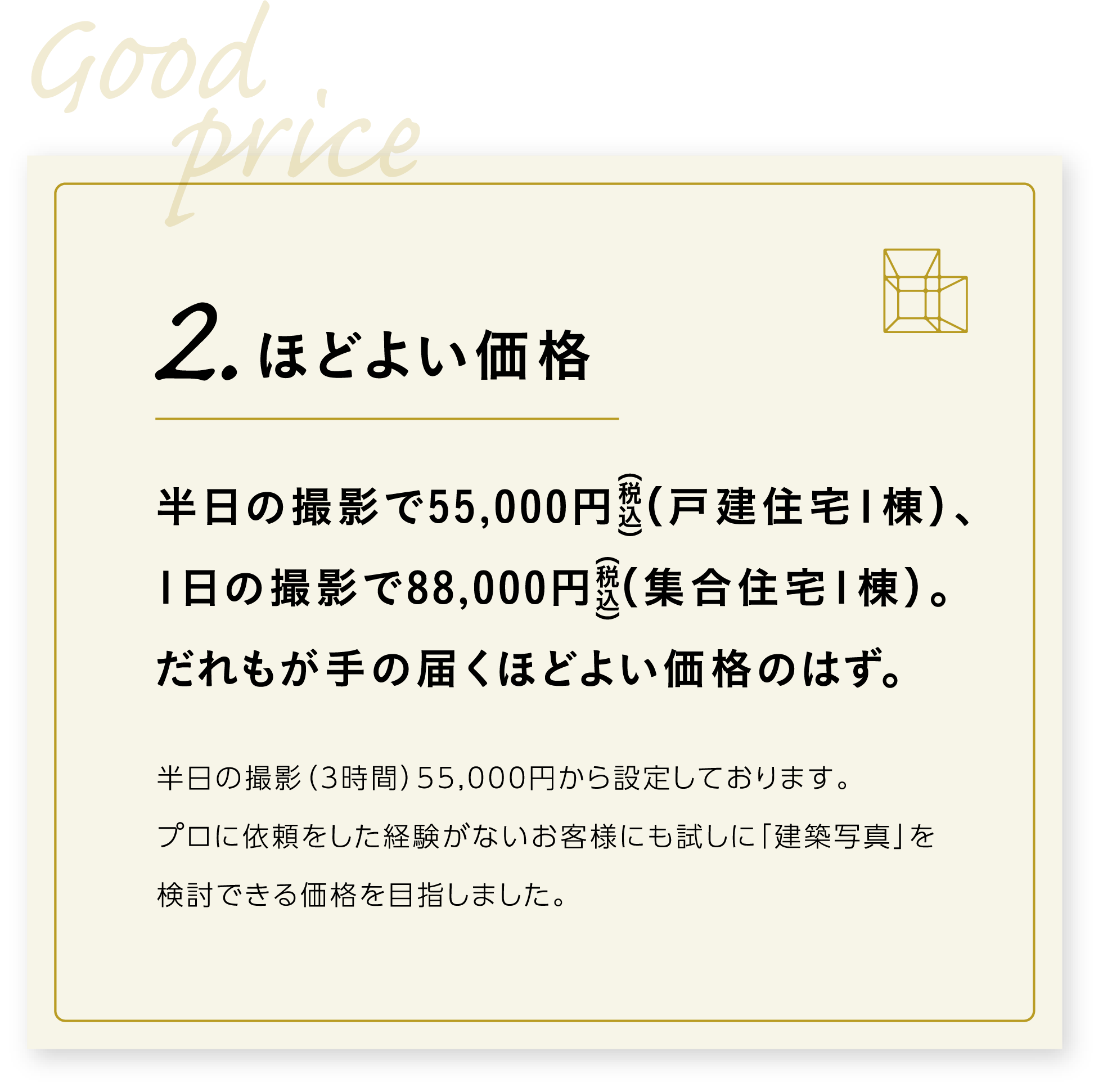 2．ほどよい価格　半日の撮影で49,500円（税込）（戸建住宅1棟）、1日の撮影で77,000円（税込）（集合住宅1棟）。だれもが手の届くほどよい価格です。