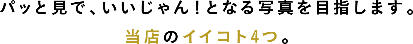 パッと見で、いいじゃん！となる写真を目指します。当店のイイコト4つ。