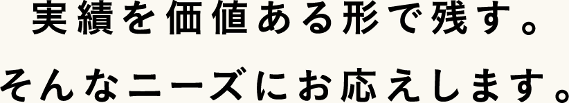 実績を価値ある形で残す。そんなニーズにお応えします。