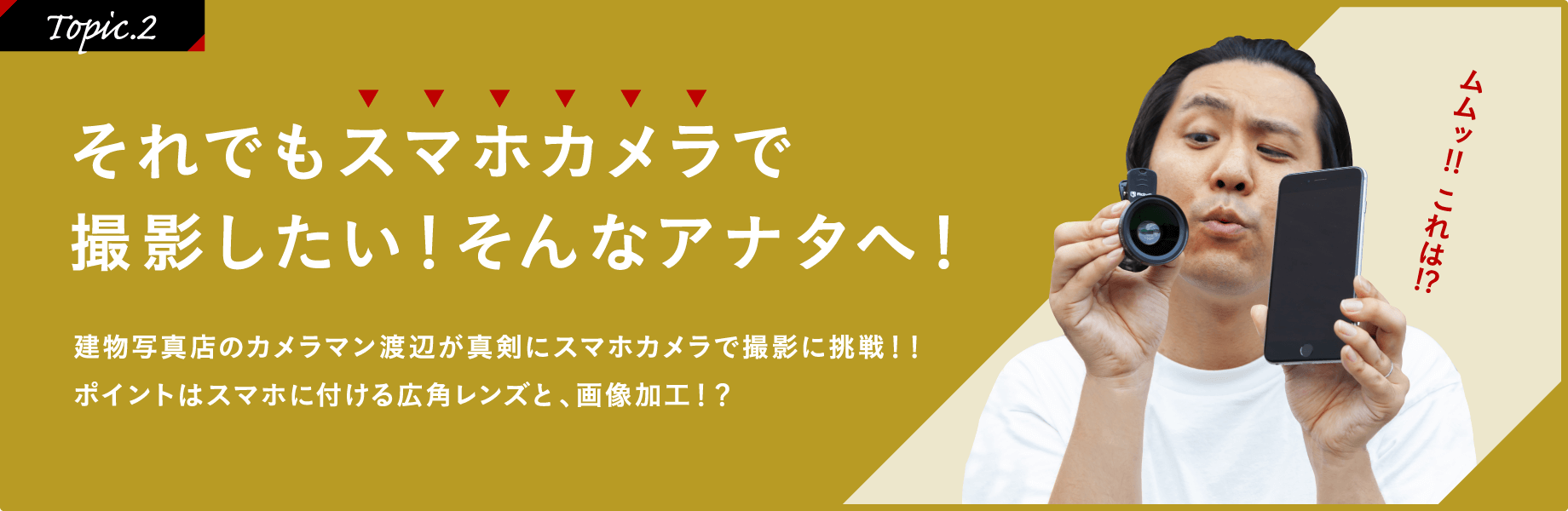 ［Topic.2］それでもスマホカメラで撮影したい！そんなアナタへ！建物写真店のカメラマン渡辺が真剣にスマホカメラで撮影に挑戦!!ポイントはスマホに付ける広角レンズと、画像加工!?「ムムッ!!これは!?」