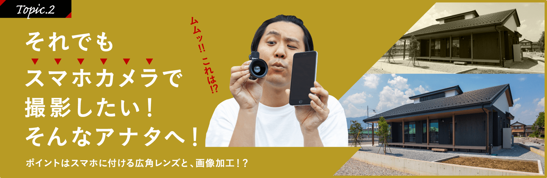 ［Topic.2］それでもスマホカメラで撮影したい！そんなアナタへ！ポイントはスマホに付ける広角レンズと、画像加工!?「ムムッ!!これは!?」